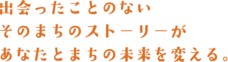 出会ったことのないそのまちのストーリーがあなたとまちの未来を変える。